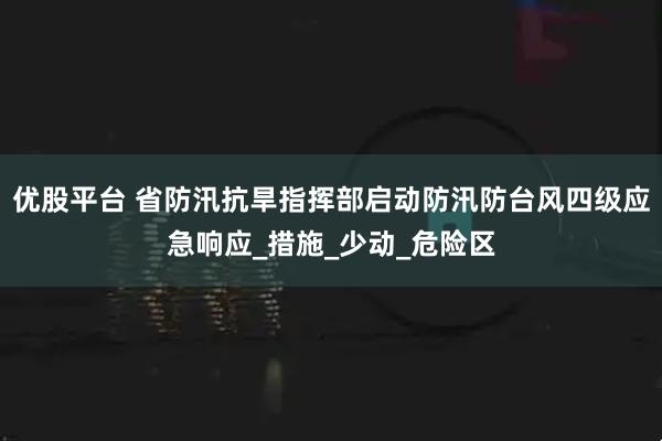 优股平台 省防汛抗旱指挥部启动防汛防台风四级应急响应_措施_少动_危险区