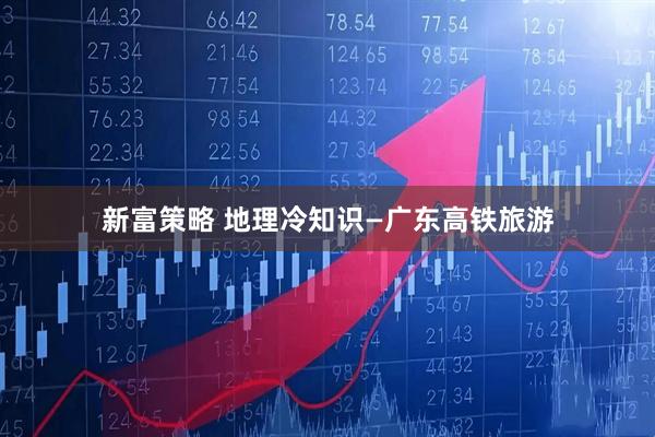 新富策略 地理冷知识—广东高铁旅游