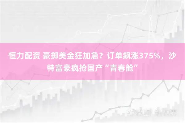 恒力配资 豪掷美金狂加急？订单飙涨375%，沙特富豪疯抢国产“青春舱”