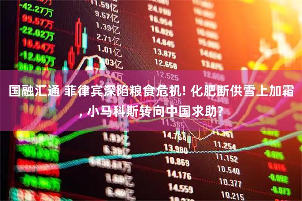 国融汇通 菲律宾深陷粮食危机! 化肥断供雪上加霜, 小马科斯转向中国求助?