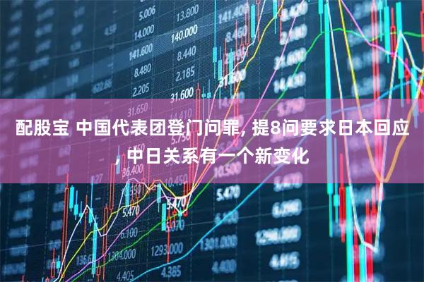 配股宝 中国代表团登门问罪, 提8问要求日本回应, 中日关系有一个新变化