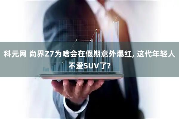 科元网 尚界Z7为啥会在假期意外爆红, 这代年轻人不爱SUV了?