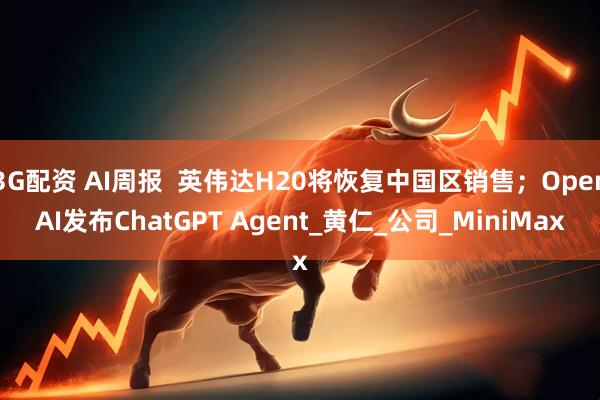 3G配资 AI周报  英伟达H20将恢复中国区销售；OpenAI发布ChatGPT Agent_黄仁_公司_MiniMax