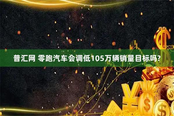 普汇网 零跑汽车会调低105万辆销量目标吗?