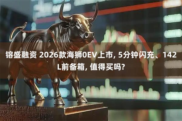 镕盛融资 2026款海狮0EV上市, 5分钟闪充、142L前备箱, 值得买吗?